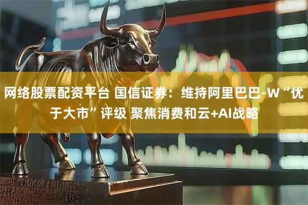 网络股票配资平台 国信证券：维持阿里巴巴-W“优于大市”评级 聚焦消费和云+AI战略