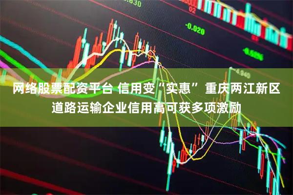 网络股票配资平台 信用变“实惠” 重庆两江新区道路运输企业信用高可获多项激励
