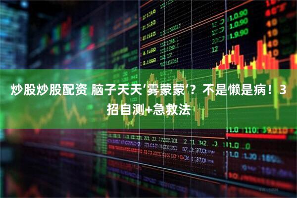炒股炒股配资 脑子天天‘雾蒙蒙’？不是懒是病！3招自测+急救法
