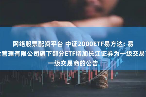 网络股票配资平台 中证2000ETF易方达: 易方达基金管理有限公司旗下部分ETF增加长江证券为一级交易商的公告