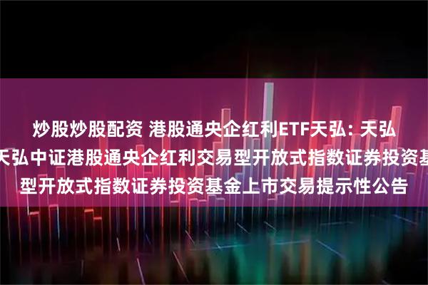 炒股炒股配资 港股通央企红利ETF天弘: 天弘基金管理有限公司关于天弘中证港股通央企红利交易型开放式指数证券投资基金上市交易提示性公告
