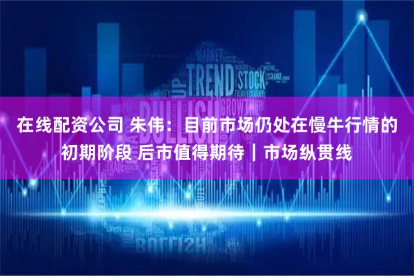 在线配资公司 朱伟：目前市场仍处在慢牛行情的初期阶段 后市值得期待｜市场纵贯线