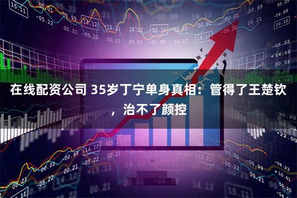 在线配资公司 35岁丁宁单身真相：管得了王楚钦，治不了颜控