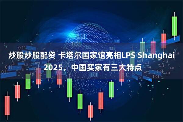 炒股炒股配资 卡塔尔国家馆亮相LPS Shanghai 2025,中国买家有三大特点