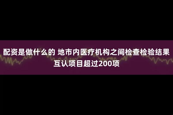 配资是做什么的 地市内医疗机构之间检查检验结果互认项目超过200项