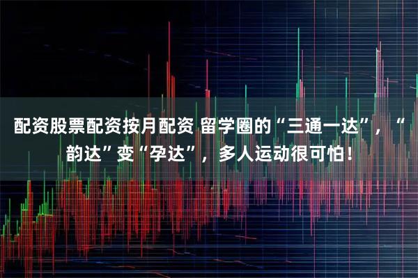 配资股票配资按月配资 留学圈的“三通一达”，“韵达”变“孕达”，多人运动很可怕！