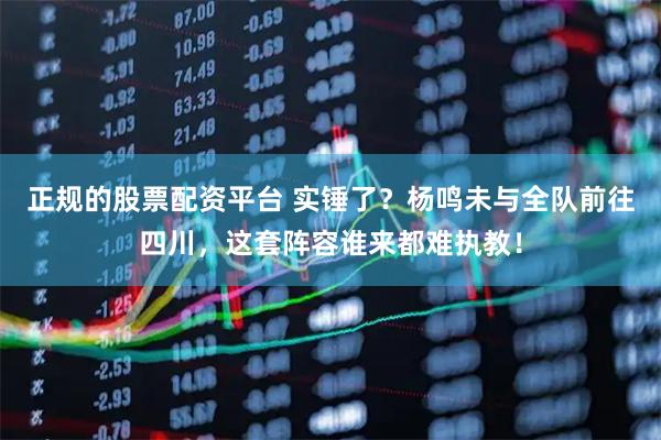正规的股票配资平台 实锤了？杨鸣未与全队前往四川，这套阵容谁来都难执教！