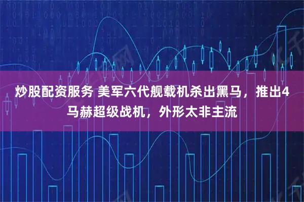 炒股配资服务 美军六代舰载机杀出黑马，推出4马赫超级战机，外形太非主流