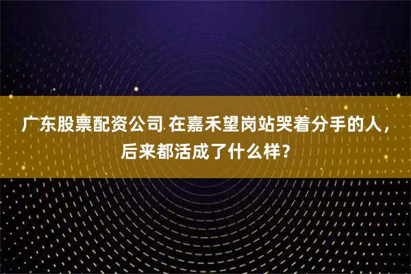 广东股票配资公司 在嘉禾望岗站哭着分手的人，后来都活成了什么样？