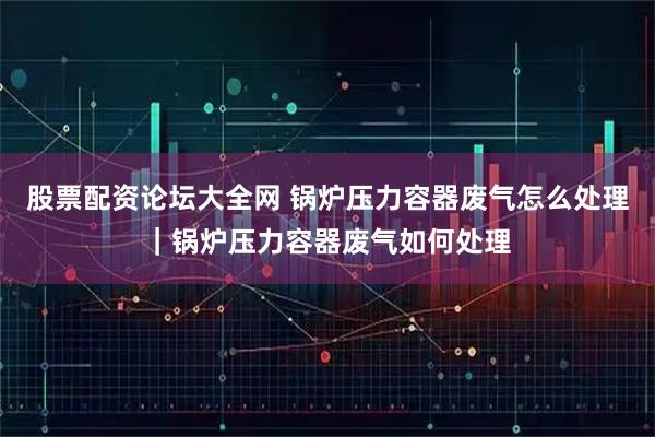 股票配资论坛大全网 锅炉压力容器废气怎么处理｜锅炉压力容器废气如何处理
