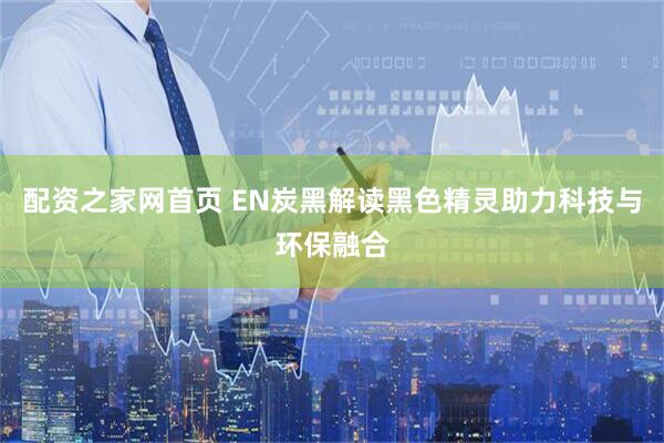 配资之家网首页 EN炭黑解读黑色精灵助力科技与环保融合
