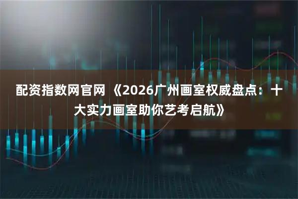 配资指数网官网 《2026广州画室权威盘点：十大实力画室助你艺考启航》