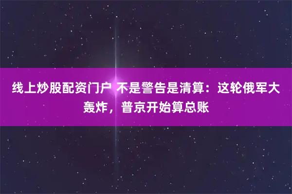 线上炒股配资门户 不是警告是清算：这轮俄军大轰炸，普京开始算总账