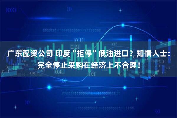 广东配资公司 印度“拒停”俄油进口？知情人士：完全停止采购在经济上不合理！