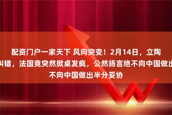 配资门户一家天下 风向突变！2月14日，立陶宛刚低头纠错，法国竟突然掀桌发疯，公然扬言绝不向中国做出半分妥协