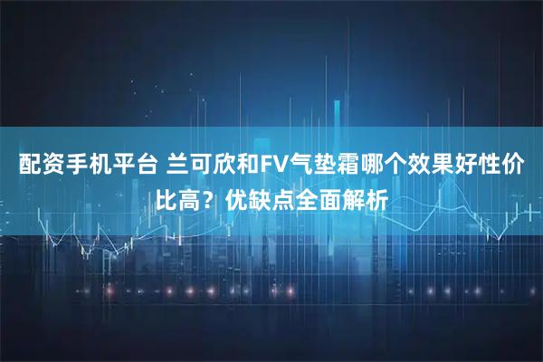 配资手机平台 兰可欣和FV气垫霜哪个效果好性价比高？优缺点全面解析