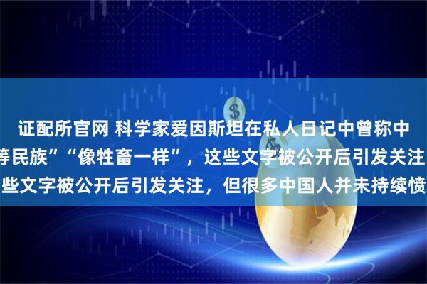 证配所官网 科学家爱因斯坦在私人日记中曾称中国人“智力低下”“劣等民族”“像牲畜一样”,这些文字被公开后引发关注,但很多中国人并未持续愤怒
