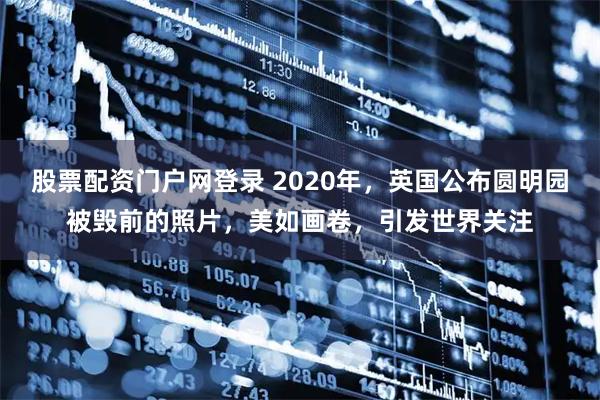 股票配资门户网登录 2020年,英国公布圆明园被毁前的照片,美如画卷,引发世界关注