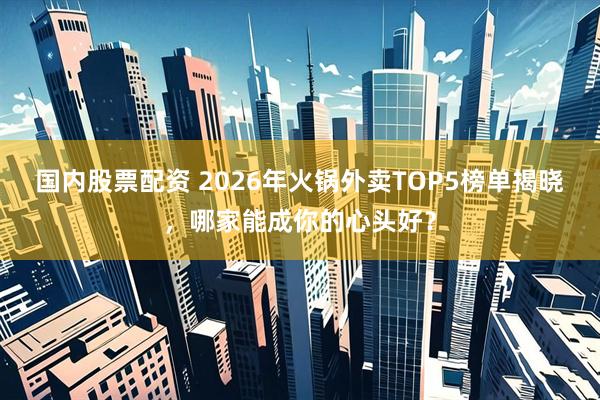 国内股票配资 2026年火锅外卖TOP5榜单揭晓,哪家能成你的心头好?