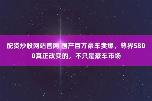配资炒股网站官网 国产百万豪车卖爆，尊界S800真正改变的，不只是豪车市场