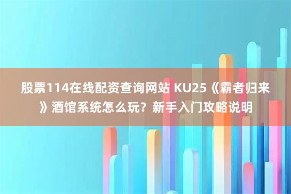 股票114在线配资查询网站 KU25《霸者归来》酒馆系统怎么玩？新手入门攻略说明