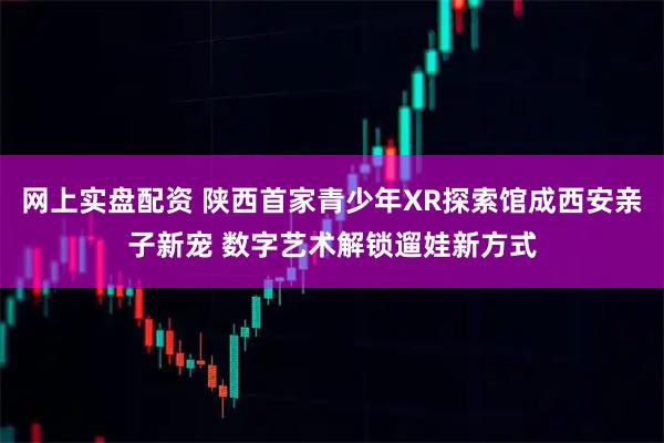 网上实盘配资 陕西首家青少年XR探索馆成西安亲子新宠 数字艺术解锁遛娃新方式