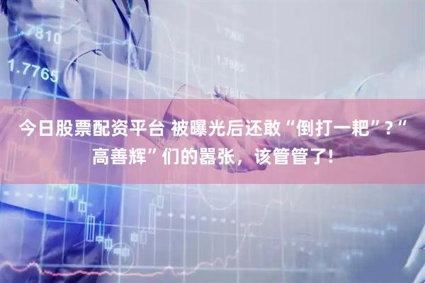 今日股票配资平台 被曝光后还敢“倒打一耙”?“高善辉”们的嚣张，该管管了!