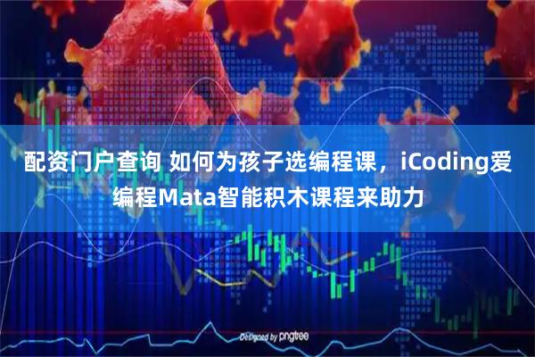 配资门户查询 如何为孩子选编程课，iCoding爱编程Mata智能积木课程来助力