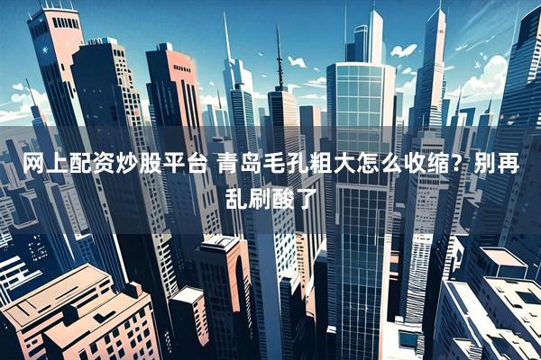 网上配资炒股平台 青岛毛孔粗大怎么收缩？别再乱刷酸了