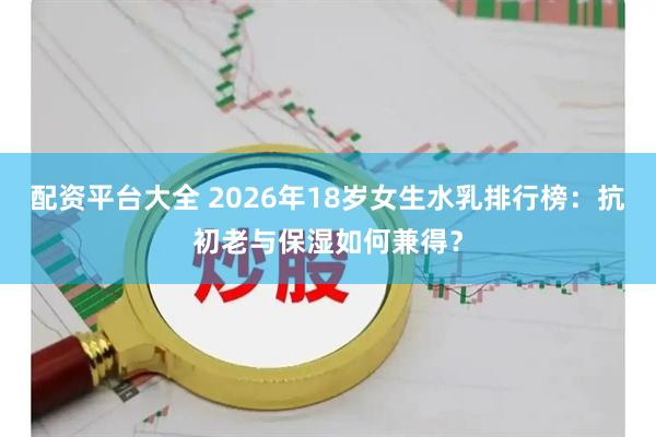 配资平台大全 2026年18岁女生水乳排行榜：抗初老与保湿如何兼得？