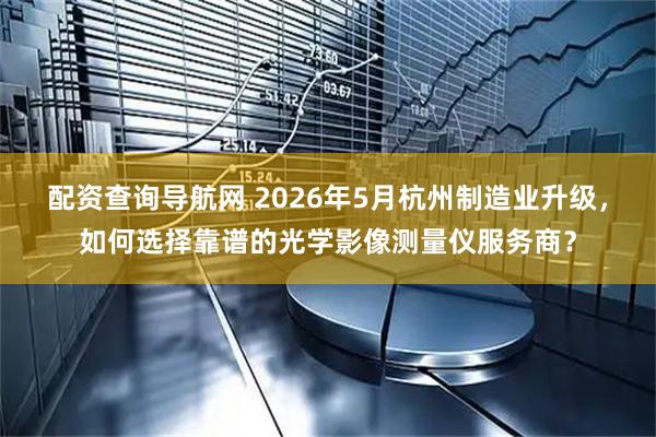配资查询导航网 2026年5月杭州制造业升级，如何选择靠谱的光学影像测量仪服务商？