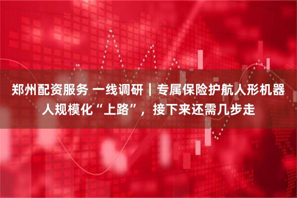 郑州配资服务 一线调研｜专属保险护航人形机器人规模化“上路”，接下来还需几步走