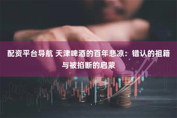 配资平台导航 天津啤酒的百年悲凉：错认的祖籍与被掐断的启蒙