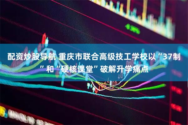 配资炒股导航 重庆市联合高级技工学校以“37制”和“硬核课堂”破解升学痛点