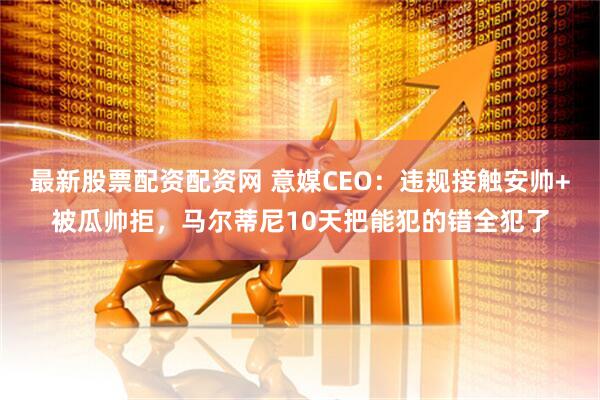 最新股票配资配资网 意媒CEO：违规接触安帅+被瓜帅拒，马尔蒂尼10天把能犯的错全犯了